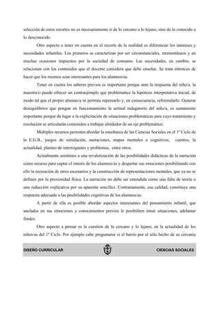 selección de estos recortes no es necesariamente ir de lo cercano a lo lejano, sino de lo conocido a
lo desconocido.
           Otro aspecto a tener en cuenta en el recorte de la realidad es diferenciar los intereses y
necesidades infantiles. Los primeros se caracterizan por ser circunstanciales, momentáneos y en
muchas ocasiones impuestos por la sociedad de consumo. Las necesidades, en cambio, se
relacionan con los contenidos que el docente considera que debe enseñar. Se trata entonces de
hacer que los mismos sean interesantes para los alumnos/as.
           Tener en cuenta los saberes previos es importante porque ante la respuesta del niño/a. la
maestra/o puede ofrecer un contraejemplo que problematice la hipótesis interpretativa inicial, de
modo tal que el propio alumno/a se permita repensarlo y, en consecuencia, reformularlo. Generar
desequilibrios que pongan en funcionamiento la actitud indagatorio del niño/a, es sumamente
importante porque da lugar a la explicitación de situaciones problemáticas para cuyo tratamiento y
resolución se articularán contenidos a trabajar alrededor de un eje problemático.
           Múltiples recursos permiten abordar la enseñanza de las Ciencias Sociales en el 1º Ciclo de
la E.G.B., juegos de simulación, narraciones, mapas mentales o cognitivos,                cuentos, la
actualidad, planteo de interrogantes y problemas, entre otros.
           Actualmente asistimos a una revalorización de las posibilidades didácticas de la narración
como recurso para captar el interés de los alumnos/as y despertar sus emociones posibilitando con
ello la recreación de otros escenarios y la construcción de representaciones mentales, que ya no se
definen por la proximidad física. La narración no debe ser entendida como una falta de teoría o
una reducción explicativa por su aparente sencillez. Contrariamente, esa calidad, constituye una
respuesta adecuada a las posibilidades cognitivas de los alumnos/as.
           A partir de ella es posible abordar aspectos interesantes del pensamiento infantil, que
anclados en sus emociones y conocimientos previos le posibiliten intuir situaciones, adelantar
finales.
           Otro aspecto a pensar es la cuestión de lo cercano y lo lejano, en la actualidad de los
niños/as del 1º Ciclo. Por ejemplo cabe preguntarse si el barrio por el sólo hecho de su cercanía


DISEÑO CURRICULAR                                                              CIENCIAS SOCIALES
 