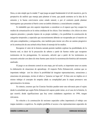 física, es más simple que la ciudad. Y aquí juega un papel fundamental el rol del maestro/a, por la
perspectiva de análisis que maneje para plantear el tema, que puede asentarse en la idea de la
armonía y la buena convivencia como estado natural, o por el contrario puede plantear
interrogantes que presenten al barrio como un ámbito dinámico y esencialmente complejo.
       Es indudable que otro aspecto importante a considerar es el espacio que hoy ocupan los
medios de comunicación en la rutina cotidiana de los chicos. Esto introduce a los chicos en otros
espacios presentes y pasados lejanos de su propia realidad, y les posibilitan la construcción de
categorías temporales y espaciales que necesariamente deberán ser recuperadas por el maestro no
sólo para completarlas y enriquecerlas, sino también para iniciar con ellos un camino progresivo
en la construcción de una actitud crítica frente al mensaje de los medios.
       Recuperar el valor de la historia narrada permite también explorar las posibilidades de la
historia oral, es decir de la proyección de saberes a partir de fuentes orales que recuperen
testimonios de los protagonistas. Es necesario, advertir que a partir de los testimonios es
necesario articular con datos de otras fuentes para iniciar la reconstrucción histórica del momento
analizado.
       El juego es un elemento central en esta etapa, por tal razón, es importante tener en cuenta
la elaboración de situaciones de aprendizaje. Al respecto Perla Zelmanovich, sostiene que es
importante trabajar con los chicos la posibilidad de imaginar representaciones, sensaciones y
emociones de personajes, invitar al niño/a a "ponerse en lugar de". Si bien esto no implica en sí
mismo trabajar el concepto de empatía (dada su complejidad para la etapa) promueve una
aproximación a la misma.
       En síntesis, creemos que las Ciencias Sociales pueden tener una relevancia para el sujeto
desde la actualidad que según Perla Zelmanovich supone poder mirar, en el caso de la historia, lo
que ocurrió; desde significaciones que hoy como ciudadanos argentinos en 1996, tengan
relevancia.
       En relación a la construcción de nociones espaciales cobra importancia el trabajo con
mapas mentales o cognitivos. Su empleo posibilita el acceso a las representaciones espaciales de


DISEÑO CURRICULAR                                                            CIENCIAS SOCIALES
 