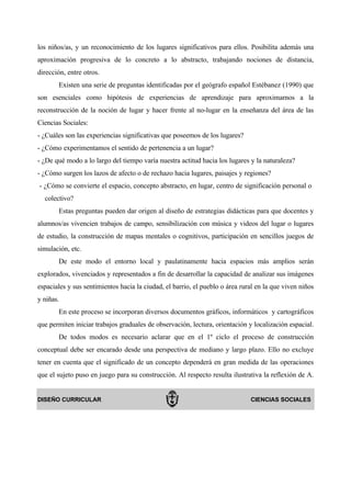 los niños/as, y un reconocimiento de los lugares significativos para ellos. Posibilita además una
aproximación progresiva de lo concreto a lo abstracto, trabajando nociones de distancia,
dirección, entre otros.
       Existen una serie de preguntas identificadas por el geógrafo español Estébanez (1990) que
son esenciales como hipótesis de experiencias de aprendizaje para aproximarnos a la
reconstrucción de la noción de lugar y hacer frente al no-lugar en la enseñanza del área de las
Ciencias Sociales:
- ¿Cuáles son las experiencias significativas que poseemos de los lugares?
- ¿Cómo experimentamos el sentido de pertenencia a un lugar?
- ¿De qué modo a lo largo del tiempo varía nuestra actitud hacia los lugares y la naturaleza?
- ¿Cómo surgen los lazos de afecto o de rechazo hacia lugares, paisajes y regiones?
- ¿Cómo se convierte el espacio, concepto abstracto, en lugar, centro de significación personal o
  colectivo?
       Estas preguntas pueden dar origen al diseño de estrategias didácticas para que docentes y
alumnos/as vivencien trabajos de campo, sensibilización con música y videos del lugar o lugares
de estudio, la construcción de mapas mentales o cognitivos, participación en sencillos juegos de
simulación, etc.
       De este modo el entorno local y paulatinamente hacia espacios más amplios serán
explorados, vivenciados y representados a fin de desarrollar la capacidad de analizar sus imágenes
espaciales y sus sentimientos hacia la ciudad, el barrio, el pueblo o área rural en la que viven niños
y niñas.
       En este proceso se incorporan diversos documentos gráficos, informáticos y cartográficos
que permiten iniciar trabajos graduales de observación, lectura, orientación y localización espacial.
       De todos modos es necesario aclarar que en el 1º ciclo el proceso de construcción
conceptual debe ser encarado desde una perspectiva de mediano y largo plazo. Ello no excluye
tener en cuenta que el significado de un concepto dependerá en gran medida de las operaciones
que el sujeto puso en juego para su construcción. Al respecto resulta ilustrativa la reflexión de A.


DISEÑO CURRICULAR                                                             CIENCIAS SOCIALES
 