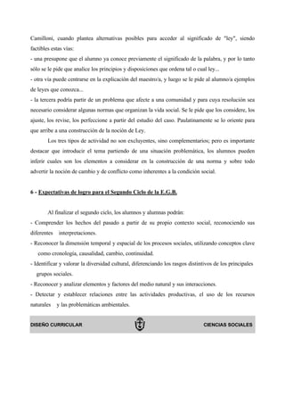 Camilloni, cuando plantea alternativas posibles para acceder al significado de "ley", siendo
factibles estas vías:
- una presupone que el alumno ya conoce previamente el significado de la palabra, y por lo tanto
sólo se le pide que analice los principios y disposiciones que ordena tal o cual ley...
- otra vía puede centrarse en la explicación del maestro/a, y luego se le pide al alumno/a ejemplos
de leyes que conozca...
- la tercera podría partir de un problema que afecte a una comunidad y para cuya resolución sea
necesario considerar algunas normas que organizan la vida social. Se le pide que los considere, los
ajuste, los revise, los perfeccione a partir del estudio del caso. Paulatinamente se lo oriente para
que arribe a una construcción de la noción de Ley.
        Los tres tipos de actividad no son excluyentes, sino complementarios; pero es importante
destacar que introducir el tema partiendo de una situación problemática, los alumnos pueden
inferir cuales son los elementos a considerar en la construcción de una norma y sobre todo
advertir la noción de cambio y de conflicto como inherentes a la condición social.


6 - Expectativas de logro para el Segundo Ciclo de la E.G.B.


        Al finalizar el segundo ciclo, los alumnos y alumnas podrán:
- Comprender los hechos del pasado a partir de su propio contexto social, reconociendo sus
diferentes   interpretaciones.
- Reconocer la dimensión temporal y espacial de los procesos sociales, utilizando conceptos clave
   como cronología, causalidad, cambio, continuidad.
- Identificar y valorar la diversidad cultural, diferenciando los rasgos distintivos de los principales
  grupos sociales.
- Reconocer y analizar elementos y factores del medio natural y sus interacciones.
- Detectar y establecer relaciones entre las actividades productivas, el uso de los recursos
naturales    y las problemáticas ambientales.


DISEÑO CURRICULAR                                                               CIENCIAS SOCIALES
 