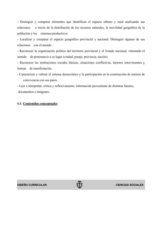 - Distinguir y comparar elementos que identifican el espacio urbano y rural analizando sus
relaciones    a través de la distribución de los recursos naturales, la movilidad geográfica de la
población y los   sistemas productivos.
- Localizar y comparar el espacio geográfico provincial y nacional. Distinguir algunas de sus
relaciones   con el mundo.
- Reconocer la organización política del territorio provincial y el Estado nacional, valorando el
sentido   de pertenencia a su lugar (ciudad, paraje, provincia, nación).
- Reconocer las instituciones sociales básicas, situaciones conflictivas, factores intervinientes y
formas    de manifestación.
- Caracterizar y valorar el sistema democrático y la participación en la construcción de normas de
    convivencia con sus pares.
- Leer e interpretar, crítica y reflexivamente, información proveniente de distintas fuentes,
documentos e imágenes.


6.1. Contenidos conceptuales




DISEÑO CURRICULAR                                                             CIENCIAS SOCIALES
 