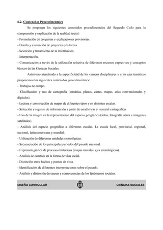 6.2. Contenidos Procedimentales
        Se proponen los siguientes contenidos procedimentales del Segundo Ciclo para la
comprensión y explicación de la realidad social:
- Formulación de preguntas y explicaciones provisorias.
- Diseño y evaluación de proyectos y/o tareas.
- Selección y tratamiento de la información.
- Interpretación.
- Comunicación a través de la utilización selectiva de diferentes recursos expresivos y conceptos
básicos de las Ciencias Sociales.
        Asimismo atendiendo a la especificidad de los campos disciplinares y a los ejes temáticos
proponemos los siguientes contenidos procedimentales:
- Trabajos de campo.
- Clasificación y uso de cartografía (temática, planos, cartas, mapas, atlas convencionales y
digitales).
- Lectura y construcción de mapas de diferentes tipos y en distintas escalas.
- Selección y registro de información a partir de estadísticas y material cartográfico.
- Uso de la imagen en la representación del espacio geográfico (fotos, fotografía aérea e imágenes
satelitales).
- Análisis del espacio geográfico a diferentes escalas. La escala local, provincial, regional,
nacional, latinoamericana y mundial.
- Utilización de diferentes unidades cronológicas.
- Secuenciación de los principales períodos del pasado nacional.
- Expresión gráfica de procesos históricos (mapas murales, ejes cronológicos).
- Análisis de cambios en la forma de vida social.
- Distinción entre hechos y puntos de vista.
- Identificación de diferentes interpretaciones sobre el pasado.
- Análisis y distinción de causas y consecuencias de los fenómenos sociales.


DISEÑO CURRICULAR                                                               CIENCIAS SOCIALES
 