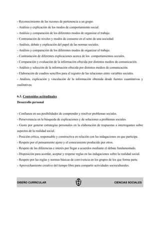 - Reconocimiento de las razones de pertenencia a un grupo.
- Análisis y explicación de los modos de comportamiento social.
- Análisis y comparación de los diferentes modos de organizar el trabajo.
- Contrastación de niveles y modos de consumo en el seno de una sociedad.
- Análisis, debate y explicación del papel de las normas sociales.
- Análisis y comparación de los diferentes modos de organizar el trabajo.
- Contrastación de diferentes explicaciones acerca de los comportamientos sociales.
- Comparación y evaluación de la información ofrecida por distintos medios de comunicación.
- Análisis y selección de la información ofrecida por distintos medios de comunicación.
- Elaboración de cuadros sencillos para el registro de las relaciones entre variables sociales.
- Análisis, explicación y vinculación de la información obtenida desde fuentes cuantitativas y
cualitativas.


6.3. Contenidos actitudinales
Desarrollo personal


- Confianza en sus posibilidades de comprender y resolver problemas sociales.
- Perseverancia en la búsqueda de explicaciones y de soluciones a problemas sociales.
- Gusto por generar estrategias personales en la elaboración de respuestas a interrogantes sobre
aspectos de la realidad social.
- Posición crítica, responsable y constructiva en relación con las indagaciones en que participa.
- Respeto por el pensamiento ajeno y el conocimiento producido por otros.
- Respeto de las diferencias e interés por llegar a acuerdos mediante el debate fundamentado.
- Disposición para acordar, aceptar y respetar reglas en las indagaciones sobre la realidad social.
- Respeto por las reglas y normas básicas de convivencia en los grupos de los que forma parte.
- Aprovechamiento creativo del tiempo libre para compartir actividades socioculturales.




DISEÑO CURRICULAR                                                              CIENCIAS SOCIALES
 