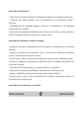 Desarrollo sociocomunitario


- Valoración de los legados culturales en la búsqueda de respuestas a los problemas del presente.
- Valoración del trabajo cooperativo para el mejoramiento de las condiciones sociales y
personales.
- Sensibilidad ante las necesidades humanas e interés por el mejoramiento de las condiciones
sociales, políticas y culturales.
- Superación de estereotipos discriminatorios por motivos de sexo, étnicos, sociales, religiosos u
otros en la asignación de tareas y posiciones en el espacio social.


Desarrollo del conocimiento científico-tecnológico


- Respeto por las fuentes y flexibilidad para revisar sus hipótesis y los productos de las actividades
realizadas.
- Interés por la utilización del razonamiento crítico y creativo para la explicación de problemas
sociales y la elaboración de respuestas creativas.
- Posición crítica y reflexiva respecto de las explicaciones sobre cuestiones y problemas sociales.
- Interés por la indagación y la búsqueda de explicaciones tanto de la realidad social propias como
de las otras sociedades.
- Valoración de las Ciencias Sociales en su aporte explicativo y comprensivo.
- Apreciación de la naturaleza, posibilidades y limitaciones del conocimiento social.
- Respeto y cuidado de monumentos, documentos, fuentes, lugares históricos.
- Posición crítica y reflexiva frente al tratamiento de los materiales que permiten avanzar en el
conocimiento de la realidad social.


Desarrollo de la comunicación y la expresión




DISEÑO CURRICULAR                                                             CIENCIAS SOCIALES
 