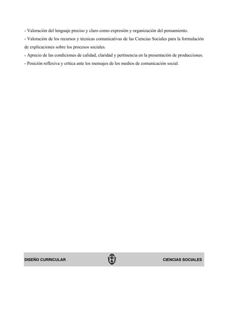 - Valoración del lenguaje preciso y claro como expresión y organización del pensamiento.
- Valoración de los recursos y técnicas comunicativas de las Ciencias Sociales para la formulación
de explicaciones sobre los procesos sociales.
- Aprecio de las condiciones de calidad, claridad y pertinencia en la presentación de producciones.
- Posición reflexiva y crítica ante los mensajes de los medios de comunicación social.




DISEÑO CURRICULAR                                                            CIENCIAS SOCIALES
 