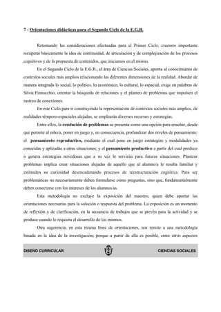 7 - Orientaciones didácticas para el Segundo Ciclo de la E.G.B.


       Retomando las consideraciones efectuadas para el Primer Ciclo, creemos importante
recuperar básicamente la idea de continuidad, de articulación y de complejización de los procesos
cognitivos y de la propuesta de contenidos, que iniciamos en el mismo.
       En el Segundo Ciclo de la E.G.B., el área de Ciencias Sociales, apunta al conocimiento de
contextos sociales más amplios relacionando las diferentes dimensiones de la realidad. Abordar de
manera integrada lo social, lo político, lo económico, lo cultural, lo espacial, exige en palabras de
Silvia Finnocchio, orientar la búsqueda de relaciones y el planteo de problemas que impulsen el
rastreo de conexiones.
       En este Ciclo para ir construyendo la representación de contextos sociales más amplios, de
realidades témporo-espaciales alejadas, se emplearán diversos recursos y estrategias.
       Entre ellos, la resolución de problemas se presenta como una opción para enseñar, desde
que permite al niño/a, poner en juego y, en consecuencia, profundizar dos niveles de pensamiento:
el pensamiento reproductivo, mediante el cual pone en juego estrategias y modalidades ya
conocidas y aplicadas a otras situaciones; y el pensamiento productivo a partir del cual produce
o genera estrategias novedosas que a su vez le servirán para futuras situaciones. Plantear
problemas implica crear situaciones alejadas de aquello que al alumno/a le resulta familiar y
estimulen su curiosidad desencadenando procesos de reestructuración cognitiva. Para ser
problemáticas no necesariamente deben formularse como preguntas, sino que, fundamentalmente
deben conectarse con los intereses de los alumnos/as.
       Esta metodología no excluye la exposición del maestro, quien debe aportar las
orientaciones necesarias para la solución o respuesta del problema. La exposición es un momento
de reflexión y de clarificación, en la secuencia de trabajos que se prevén para la actividad y se
produce cuando lo requiera el desarrollo de los mismos.
       Otra sugerencia, en esta misma línea de orientaciones, nos remite a una metodología
basada en la idea de la investigación; porque a partir de ella es posible, entre otros aspectos


DISEÑO CURRICULAR                                                            CIENCIAS SOCIALES
 