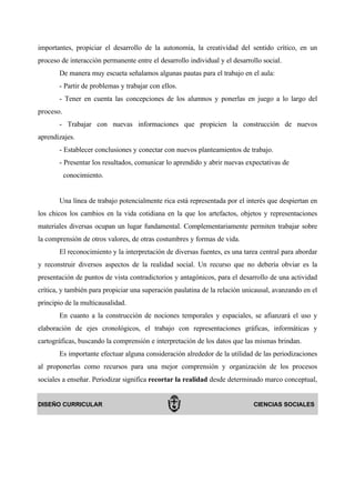 importantes, propiciar el desarrollo de la autonomía, la creatividad del sentido crítico, en un
proceso de interacción permanente entre el desarrollo individual y el desarrollo social.
       De manera muy escueta señalamos algunas pautas para el trabajo en el aula:
       - Partir de problemas y trabajar con ellos.
       - Tener en cuenta las concepciones de los alumnos y ponerlas en juego a lo largo del
proceso.
       - Trabajar con nuevas informaciones que propicien la construcción de nuevos
aprendizajes.
       - Establecer conclusiones y conectar con nuevos planteamientos de trabajo.
       - Presentar los resultados, comunicar lo aprendido y abrir nuevas expectativas de
           conocimiento.


       Una línea de trabajo potencialmente rica está representada por el interés que despiertan en
los chicos los cambios en la vida cotidiana en la que los artefactos, objetos y representaciones
materiales diversas ocupan un lugar fundamental. Complementariamente permiten trabajar sobre
la comprensión de otros valores, de otras costumbres y formas de vida.
       El reconocimiento y la interpretación de diversas fuentes, es una tarea central para abordar
y reconstruir diversos aspectos de la realidad social. Un recurso que no debería obviar es la
presentación de puntos de vista contradictorios y antagónicos, para el desarrollo de una actividad
crítica, y también para propiciar una superación paulatina de la relación unicausal, avanzando en el
principio de la multicausalidad.
       En cuanto a la construcción de nociones temporales y espaciales, se afianzará el uso y
elaboración de ejes cronológicos, el trabajo con representaciones gráficas, informáticas y
cartográficas, buscando la comprensión e interpretación de los datos que las mismas brindan.
       Es importante efectuar alguna consideración alrededor de la utilidad de las periodizaciones
al proponerlas como recursos para una mejor comprensión y organización de los procesos
sociales a enseñar. Periodizar significa recortar la realidad desde determinado marco conceptual,


DISEÑO CURRICULAR                                                            CIENCIAS SOCIALES
 
