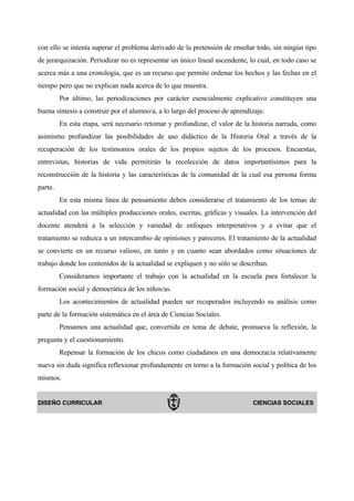 con ello se intenta superar el problema derivado de la pretensión de enseñar todo, sin ningún tipo
de jerarquización. Periodizar no es representar un único lineal ascendente, lo cual, en todo caso se
acerca más a una cronología, que es un recurso que permite ordenar los hechos y las fechas en el
tiempo pero que no explican nada acerca de lo que muestra.
         Por último, las periodizaciones por carácter esencialmente explicativo constituyen una
buena síntesis a construir por el alumno/a, a lo largo del proceso de aprendizaje.
         En esta etapa, será necesario retomar y profundizar, el valor de la historia narrada, como
asimismo profundizar las posibilidades de uso didáctico de la Historia Oral a través de la
recuperación de los testimonios orales de los propios sujetos de los procesos. Encuestas,
entrevistas, historias de vida permitirán la recolección de datos importantísimos para la
reconstrucción de la historia y las características de la comunidad de la cual esa persona forma
parte.
         En esta misma línea de pensamiento deben considerarse el tratamiento de los temas de
actualidad con las múltiples producciones orales, escritas, gráficas y visuales. La intervención del
docente atenderá a la selección y variedad de enfoques interpretativos y a evitar que el
tratamiento se reduzca a un intercambio de opiniones y pareceres. El tratamiento de la actualidad
se convierte en un recurso valioso, en tanto y en cuanto sean abordados como situaciones de
trabajo donde los contenidos de la actualidad se expliquen y no sólo se describan.
         Consideramos importante el trabajo con la actualidad en la escuela para fortalecer la
formación social y democrática de los niños/as.
         Los acontecimientos de actualidad pueden ser recuperados incluyendo su análisis como
parte de la formación sistemática en el área de Ciencias Sociales.
         Pensamos una actualidad que, convertida en tema de debate, promueva la reflexión, la
pregunta y el cuestionamiento.
         Repensar la formación de los chicos como ciudadanos en una democracia relativamente
nueva sin duda significa reflexionar profundamente en torno a la formación social y política de los
mismos.


DISEÑO CURRICULAR                                                            CIENCIAS SOCIALES
 