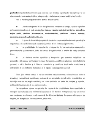 profundidad evitando la extensión que equivale a un abordaje superficial y descriptivo; y a los
alumnos/as la construcción de ideas más generales e inclusivas acerca de las Ciencias Sociales.
         Para la presente propuesta hemos partido de considerar:


         a-     La estructura propia de las disciplinas que componen el campo y que se explicitan
en los conceptos claves de cada una de ellas: tiempo, espacio, sociedad, territorio, naturaleza,
sujeto social, cambios, permanencias, multicausalidad, conflictos, culturas, trabajo,
economías regionales, globalización, etc.
         b-     El grado de desarrollo que posee la estructura cognitiva del sujeto que aprende y la
importancia y la validación social, académica, política de los contenidos propuestos.
         c-     Las posibilidades de interrelación e integración de los contenidos conceptuales,
procedimentales y actitudinales, como una unidad de significación, al interior del área y con otras
áreas.
         d-     Las distintas escalas espaciales y temporales que permiten resignificar los
contenidos del área de las Ciencias Sociales. Por ejemplo, establecer relaciones entre la historia
personal, el ciclo familiar y la historia comunitaria y considerar implicancias territoriales y
ambientales de los problemas planetarios en el espacio local, regional, nacional.


         Estos ejes cobran sentido si se los considera articuladamente y direccionados hacia la
creación y recreación de significados pasibles de ser apropiados por el sujeto permitiéndole un
abordaje tanto de su propia realidad y de otras realidades en todos los tiempos y espacios,
enfatizando la dimensión de los sujetos sociales.
         La categoría de sujetos nos permite dar cuenta de las posibilidades, intencionalidades y
múltiples racionalidades que orientan las acciones de los distintos protagonistas y de los nuevos
que comienzan a esbozarse en el campo de las Ciencias Sociales: los grupos aborígenes, las
mujeres, los marginados, los desocupados, entre otros.




DISEÑO CURRICULAR                                                            CIENCIAS SOCIALES
 