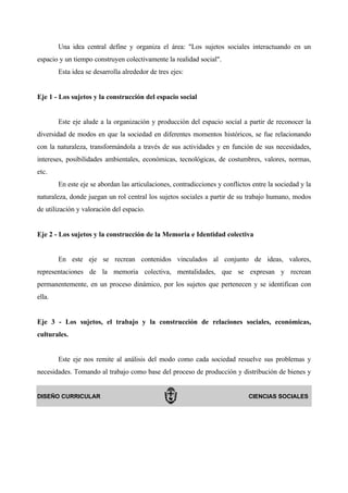 Una idea central define y organiza el área: "Los sujetos sociales interactuando en un
espacio y un tiempo construyen colectivamente la realidad social".
        Esta idea se desarrolla alrededor de tres ejes:


Eje 1 - Los sujetos y la construcción del espacio social


        Este eje alude a la organización y producción del espacio social a partir de reconocer la
diversidad de modos en que la sociedad en diferentes momentos históricos, se fue relacionando
con la naturaleza, transformándola a través de sus actividades y en función de sus necesidades,
intereses, posibilidades ambientales, económicas, tecnológicas, de costumbres, valores, normas,
etc.
        En este eje se abordan las articulaciones, contradicciones y conflictos entre la sociedad y la
naturaleza, donde juegan un rol central los sujetos sociales a partir de su trabajo humano, modos
de utilización y valoración del espacio.


Eje 2 - Los sujetos y la construcción de la Memoria e Identidad colectiva


        En este eje se recrean contenidos vinculados al conjunto de ideas, valores,
representaciones de la memoria colectiva, mentalidades, que se expresan y recrean
permanentemente, en un proceso dinámico, por los sujetos que pertenecen y se identifican con
ella.


Eje 3 - Los sujetos, el trabajo y la construcción de relaciones sociales, económicas,
culturales.


        Este eje nos remite al análisis del modo como cada sociedad resuelve sus problemas y
necesidades. Tomando al trabajo como base del proceso de producción y distribución de bienes y


DISEÑO CURRICULAR                                                             CIENCIAS SOCIALES
 