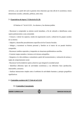 servicios, y eje a partir del cual se generan otras relaciones que más allá de lo económico, tienen
dimensiones sociales, culturales, políticas, entre otras.


3 - Expectativas de logros 1º Ciclo de la E.G.B.


        Al finalizar el 1º de la E.G.B. , los alumnos y las alumnas podrán:


- Reconocer y comprender su entorno social inmediato, a fin de valorarlo e identificarse como
sujetos pertenecientes a una comunidad.
- Conocer y valorar los espacios, modos de organización social y cultural de los grupos sociales
de su entorno.
- Adquirir y desarrollar procedimientos específicos de las Ciencias Sociales.
- Indagar y reconstruir su historia personal y familiar en el marco de un pasado histórico
compartido.
- Reconocer cambios espaciales y temporales en situaciones problemáticas sencillas.
- Construir mapas mentales e iniciarse en la lectura cartográfica.
- Integrarse a la vida cotidiana y comunitaria a partir del reconocimiento y valoración de normas y
reglas de comportamiento social.
- Reconocer la diversidad de sujetos colectivos que integran la sociedad actual.
- Identificar diferentes tipos de actividades económicas y sus diferentes fases (producción,
intercambio, consumo).
- Analizar interacciones simples entre el ambiente de actividades humanas y paisajes geográficos
significativos.


4 - Contenidos escolares del 1º Ciclo de la E.G.B.


        4.1. Contenidos Conceptuales


DISEÑO CURRICULAR                                                               CIENCIAS SOCIALES
 