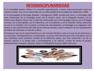 INTERDISCIPLINARIEDAD
En la actualidad existen críticas a la creciente especialización y escasa intercomunicación entre las
ciencias sociales. Esto iría en menoscabo de un análisis global de la sociedad (ver Wallerstein 1996).
En la Encyclopedia of Sociology (Borgata y Mantgomery 2000), estudia este tema: La Sociología está
poco relacionada con la Psicología social, con la Historia social, con la Geografía humana, con la
Política pero debería estarlo más; si está más relacionada con la Antropología cultural, con la Ecología
humana, con la Demografía, con el Urbanismo, con la Estadística y con la Filosofía. Dichas relaciones
no son en su totalidad, sino en partes o sectores de cada disciplina. La Sociología es la asignatura más
abierta a otras aportaciones del resto de las Ciencias sociales y esto lo deducen de las recopilaciones
de índices de citaciones en artículos y libros.
El proceso es que en las zonas fronterizas se van creando híbridos y esto es lo que les da coherencia a
las necesarias interdependencias o prestaciones. La escasa intercomunicación entre disciplinas aún es
más manifiesta entre científicos sociales de los diferentes países, que citan solamente a los de su
entorno cultural, o su propio país, y principalmente a los clásicos, cuando de hecho los grupos
latinoamericano, europeo y japonés, supera en bibliografía al grupo inglés americano
 