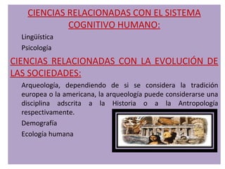 CIENCIAS RELACIONADAS CON EL SISTEMA
             COGNITIVO HUMANO:
  Lingüística
  Psicología
CIENCIAS RELACIONADAS CON LA EVOLUCIÓN DE
LAS SOCIEDADES:
  Arqueología, dependiendo de si se considera la tradición
  europea o la americana, la arqueología puede considerarse una
  disciplina adscrita a la Historia o a la Antropología
  respectivamente.
  Demografía
  Ecología humana
 