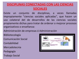 DISCIPLINAS CONECTADAS CON LAS CIENCIAS
                  SOCIALES
Existe un conjunto de disciplinas, a veces llamadas
impropiamente "ciencias sociales aplicadas", que hacen un
uso colateral del de desarrollos de las ciencias sociales
propiamente dichas para tratar de ordenar o mejorar procesos
organizativos o enseñanza:
Administración de empresas ó Administración
Bibliotecología
Comunicación Social
Contabilidad
Mercadotecnia
Pedagogía
Trabajo Social
 