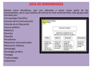 LISTA DE HUMANIDADES
Existen otras disciplinas, que son ubicadas a veces como parte de las
humanidades, pero cuyo estatus de ciencia es más controvertido; este grupo está
formado por:
Antropología filosófica
Ciencias de la Comunicación
Ciencias de la Educación
Ciencia política
Didáctica
Derecho
Filosofía
Periodismo
Relaciones Internacionales
Relaciones Públicas
Semiología
Sociología jurídica
Teología
Traductología
Urbanismo
 