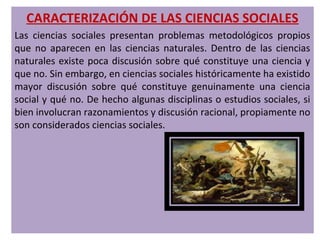 CARACTERIZACIÓN DE LAS CIENCIAS SOCIALES
Las ciencias sociales presentan problemas metodológicos propios
que no aparecen en las ciencias naturales. Dentro de las ciencias
naturales existe poca discusión sobre qué constituye una ciencia y
que no. Sin embargo, en ciencias sociales históricamente ha existido
mayor discusión sobre qué constituye genuinamente una ciencia
social y qué no. De hecho algunas disciplinas o estudios sociales, si
bien involucran razonamientos y discusión racional, propiamente no
son considerados ciencias sociales.
 