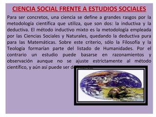CIENCIA SOCIAL FRENTE A ESTUDIOS SOCIALES
Para ser concretos, una ciencia se define a grandes rasgos por la
metodología científica que utiliza, que son dos: la inductiva y la
deductiva. El método inductivo mixto es la metodología empleada
por las Ciencias Sociales y Naturales, quedando la deductiva pura
para las Matemáticas. Sobre este criterio, sólo la Filosofía y la
Teología formarían parte del listado de Humanidades. Por el
contrario un estudio puede basarse en razonamientos y
observación aunque no se ajuste estrictamente al método
científico, y aún así puede ser de interés.
 