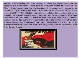 Muchas de las disciplinas científicas sociales han tenido discusiones epistemológicas
respecto a qué es una ciencia. En sus inicios se tomó como modelo de una ciencia a la
física y demás ciencias naturales experimentales. Sin embargo, con el tiempo se ha
identificado la particularidad del objeto de estudio, que es la sociedad, la cual no se
encuadra dentro de los métodos y supuestos que estudian las ciencias naturales. En
particular los sistemas sociales generalmente no permite la realización de ciertos
experimentos en condiciones controladas de laboratorio y en otros casos los efectos
predichos son de tipo cualitativo y resulta difícil establecer límites cuantitativos para
dichas predicciones. Una distinción teórica en profundidad se halla en el artículo: Teoría de
las Ciencias Humanas y también en otros enfoques epistemológicos del Diccionario Crítico
de las Ciencias Sociales.
 