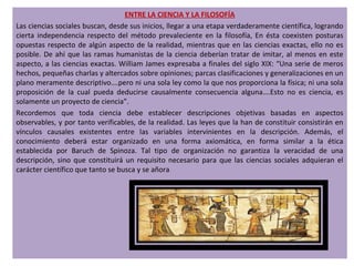 ENTRE LA CIENCIA Y LA FILOSOFÍA
Las ciencias sociales buscan, desde sus inicios, llegar a una etapa verdaderamente científica, logrando
cierta independencia respecto del método prevaleciente en la filosofía, En ésta coexisten posturas
opuestas respecto de algún aspecto de la realidad, mientras que en las ciencias exactas, ello no es
posible. De ahí que las ramas humanistas de la ciencia deberían tratar de imitar, al menos en este
aspecto, a las ciencias exactas. William James expresaba a finales del siglo XIX: “Una serie de meros
hechos, pequeñas charlas y altercados sobre opiniones; parcas clasificaciones y generalizaciones en un
plano meramente descriptivo….pero ni una sola ley como la que nos proporciona la física; ni una sola
proposición de la cual pueda deducirse causalmente consecuencia alguna….Esto no es ciencia, es
solamente un proyecto de ciencia”.
Recordemos que toda ciencia debe establecer descripciones objetivas basadas en aspectos
observables, y por tanto verificables, de la realidad. Las leyes que la han de constituir consistirán en
vínculos causales existentes entre las variables intervinientes en la descripción. Además, el
conocimiento deberá estar organizado en una forma axiomática, en forma similar a la ética
establecida por Baruch de Spinoza. Tal tipo de organización no garantiza la veracidad de una
descripción, sino que constituirá un requisito necesario para que las ciencias sociales adquieran el
carácter científico que tanto se busca y se añora.
 