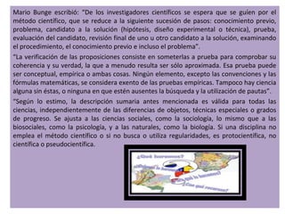 Mario Bunge escribió: “De los investigadores científicos se espera que se guíen por el
método científico, que se reduce a la siguiente sucesión de pasos: conocimiento previo,
problema, candidato a la solución (hipótesis, diseño experimental o técnica), prueba,
evaluación del candidato, revisión final de uno u otro candidato a la solución, examinando
el procedimiento, el conocimiento previo e incluso el problema”.
“La verificación de las proposiciones consiste en someterlas a prueba para comprobar su
coherencia y su verdad, la que a menudo resulta ser sólo aproximada. Esa prueba puede
ser conceptual, empírica o ambas cosas. Ningún elemento, excepto las convenciones y las
fórmulas matemáticas, se considera exento de las pruebas empíricas. Tampoco hay ciencia
alguna sin éstas, o ninguna en que estén ausentes la búsqueda y la utilización de pautas”.
“Según lo estimo, la descripción sumaria antes mencionada es válida para todas las
ciencias, independientemente de las diferencias de objetos, técnicas especiales o grados
de progreso. Se ajusta a las ciencias sociales, como la sociología, lo mismo que a las
biosociales, como la psicología, y a las naturales, como la biología. Si una disciplina no
emplea el método científico o si no busca o utiliza regularidades, es protocientífica, no
científica o pseudocientífica.
 