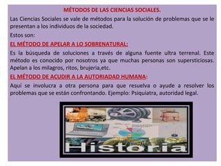 MÉTODOS DE LAS CIENCIAS SOCIALES.
Las Ciencias Sociales se vale de métodos para la solución de problemas que se le
presentan a los individuos de la sociedad.
Estos son:
EL MÉTODO DE APELAR A LO SOBRENATURAL:
Es la búsqueda de soluciones a través de alguna fuente ultra terrenal. Este
método es conocido por nosotros ya que muchas personas son supersticiosas.
Apelan a los milagros, ritos, brujeria,etc.
EL MÉTODO DE ACUDIR A LA AUTORIADAD HUMANA:
Aquí se involucra a otra persona para que resuelva o ayude a resolver los
problemas que se están confrontando. Ejemplo: Psiquiatra, autoridad legal.
 