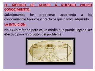 EL MÉTODO DE ACUDIR A NUESTRO PROPIO
CONOCIMIENTO:
Solucionamos los problemas acudiendo a los
conocimientos teóricos y prácticos que hemos adquirido.
LA INTUICIÓN:
No es un método pero es un medio que puede llegar a ser
efectivo para la solución del problema.
 
