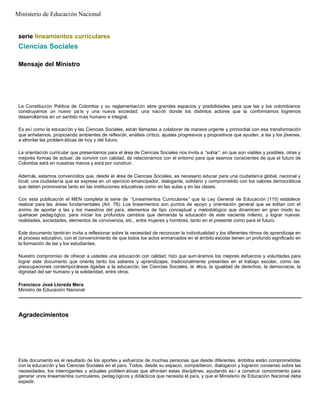 serie lineamientos curriculares
Ciencias Sociales
Mensaje del Ministro
La Constitución Política de Colombia y su reglamentación abre grandes espacios y posibilidades para que las y los colombianos
construyamos un nuevo pa ís y una nueva sociedad; una nación donde los distintos actores que la conformamos logremos
desarrollarnos en un sentido más humano e integral.
Es así como la educación y las Ciencias Sociales, están llamadas a colaborar de manera urgente y primordial con esa transformación
que anhelamos, propiciando ambientes de reflexión, análisis crítico, ajustes progresivos y propositivos que ayuden, a las y los jóvenes,
a afrontar las problem áticas de hoy y del futuro.
La orientación curricular que presentamos para el área de Ciencias Sociales nos invita a “soñar”, en que son viables y posibles, otras y
mejores formas de actuar, de convivir con calidad, de relacionarnos con el entorno para que seamos conscientes de que el futuro de
Colombia está en nuestras manos y está por construir.
Además, estamos convencidos que, desde el área de Ciencias Sociales, es necesario educar para una ciudadanía global, nacional y
local; una ciudadanía que se exprese en un ejercicio emancipador, dialogante, solidario y comprometido con los valores democráticos
que deben promoverse tanto en las instituciones educativas como en las aulas y en las clases.
Con esta publicación el MEN completa la serie de “Lineamientos Curriculares” que la Ley General de Educación (115) establece
realizar para las áreas fundamentales (Art. 78). Los lineamientos son puntos de apoyo y orientación general que se editan con el
ánimo de aportar a las y los maestros del país, elementos de tipo conceptual y metodológico que dinamicen en gran modo su
quehacer pedag ógico, para iniciar los profundos cambios que demanda la educación de este naciente milenio, y lograr nuevas
realidades, sociedades, elementos de convivencia, etc., entre mujeres y hombres, tanto en el presente como para el futuro.
Este documento tambi én invita a reflexionar sobre la necesidad de reconocer la individualidad y los diferentes ritmos de aprendizaje en
el proceso educativo, con el convencimiento de que todos los actos enmarcados en el ámbito escolar tienen un profundo significado en
la formación de las y los estudiantes.
Nuestro compromiso de ofrecer a ustedes una educación con calidad, hizo que sum áramos los mejores esfuerzos y voluntades para
lograr este documento que orienta tanto los saberes y aprendizajes, tradicionalmente presentes en el trabajo escolar, como las
preocupaciones contemporáneas ligadas a la educación, las Ciencias Sociales, la ética, la igualdad de derechos, la democracia, la
dignidad del ser humano y la solidaridad, entre otros.
Francisco José Lloreda Mera
Ministro de Educación Nacional
Agradecimientos
Este documento es el resultado de los aportes y esfuerzos de muchas personas que desde diferentes ámbitos están comprometidas
con la educación y las Ciencias Sociales en el país. Todos, desde su espacio, compartieron, dialogaron y lograron consenso sobre las
necesidades, los interrogantes y actuales problem áticas que afrontan estas disciplinas, ayudando as í a construir conocimiento para
generar unos lineamientos curriculares, pedag ógicos y didácticos que necesita el país, y que el Ministerio de Educación Nacional debe
expedir.
Ministerio de Educación Nacional
 