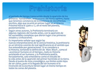 el período de tiempo transcurrido desde la aparición de los
primeros homónimos , antecesores del Homo sapiens, hasta
que tenemos constancia de la existencia de documentos
escritos, algo que ocurrió en primer lugar en el Oriente
Próximo hacia el 3300 a. C.; en el resto del planeta,
posteriormente.
Según otros autores, la Prehistoria terminaría en
algunas regiones del mundo antes, con la aparición de
las sociedades complejas que dieron lugar a los primeros
estados y civilizaciones.
Es importante señalar que según las
nuevas interpretaciones de la ciencia histórica, la prehistoria
es un término carente de real significancia en el sentido que
fue entendido por generaciones. Si se considera a
la Historia, tomando la definición de Marc Bloch , como el
«acontecer humano en el tiempo», todo es Historia
existiendo el ser humano, y la Prehistoria podría,
forzadamente, solo entenderse como el estudio de
la vida antes de la aparición del primer homínido en la tierra.
Desde el punto de vista cronológico, sus límites están lejos
de ser claros, pues ni la llegada del ser humano ni la
invención de la escritura tienen lugar al mismo tiempo en
todas las zonas del planeta.
 