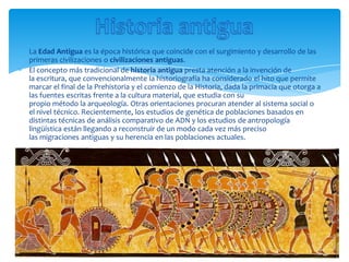 La Edad Antigua es la época histórica que coincide con el surgimiento y desarrollo de las
primeras civilizaciones o civilizaciones antiguas.
El concepto más tradicional de historia antigua presta atención a la invención de
la escritura, que convencionalmente la historiografía ha considerado el hito que permite
marcar el final de la Prehistoria y el comienzo de la Historia, dada la primacía que otorga a
las fuentes escritas frente a la cultura material, que estudia con su
propio método la arqueología. Otras orientaciones procuran atender al sistema social o
el nivel técnico. Recientemente, los estudios de genética de poblaciones basados en
distintas técnicas de análisis comparativo de ADN y los estudios de antropología
lingüística están llegando a reconstruir de un modo cada vez más preciso
las migraciones antiguas y su herencia en las poblaciones actuales.
 