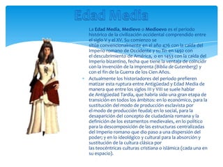 La Edad Media, Medievo o Medioevo es el período
histórico de la civilización occidental comprendido entre
el siglo V y el XV. Su comienzo se
sitúa convencionalmente en el año 476 con la caída del
Imperio romano de Occidente y su fin en 1492 con
el descubrimiento de América, o en 1453 con la caída del
Imperio bizantino, fecha que tiene la ventaja de coincidir
con la invención de la imprenta (Biblia de Gutenberg) y
con el fin de la Guerra de los Cien Años.
Actualmente los historiadores del periodo prefieren
matizar esta ruptura entre Antigüedad y Edad Media de
manera que entre los siglos III y VIII se suele hablar
de Antigüedad Tardía, que habría sido una gran etapa de
transición en todos los ámbitos: en lo económico, para la
sustitución del modo de producción esclavista por
el modo de producción feudal; en lo social, para la
desaparición del concepto de ciudadanía romana y la
definición de los estamentos medievales, en lo político
para la descomposición de las estructuras centralizadas
del Imperio romano que dio paso a una dispersión del
poder; y en lo ideológico y cultural para la absorción y
sustitución de la cultura clásica por
las teocéntricas culturas cristiana o islámica (cada una en
su espacio).
 