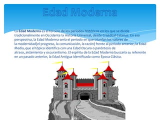 La Edad Moderna es el tercero de los periodos históricos en los que se divide
tradicionalmente en Occidente la Historia Universal, desde Cristóbal Celarius. En esa
perspectiva, la Edad Moderna sería el periodo en que triunfan los valores de
la modernidad(el progreso, la comunicación, la razón) frente al periodo anterior, la Edad
Media, que el tópico identifica con una Edad Oscura o paréntesis de
atraso, aislamiento y oscurantismo. El espíritu de la Edad Moderna buscaría su referente
en un pasado anterior, la Edad Antigua identificada como Época Clásica.
 
