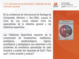 1.5.2 Ciencias de la educación y didáctica de las
ciencias sociales.
En la conferencia de Internacional de Santiago de
Compostela (Montero y Vez,1993), supuso el
inicio de una nueva relación entre los
especialistas de la didáctica general y las
didácticas especificas.
Las Didácticas Específicas requieren de la
comprensión de fundamentos, metafísicos,
axiológicos, epistemológicos, lógicos,
psicológicos y pedagógicos que respondan a los
problemas de enseñanza aprendizaje de cada
disciplina y puedan dar respuesta de Qué?, Para
qué?, Cómo enseñar y evaluar?
 
