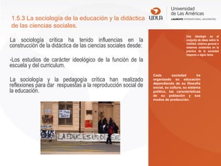 La sociología crítica ha tenido influencias en la
construcción de la didáctica de las ciencias sociales desde:
-Los estudios de carácter ideológico de la función de la
escuela y del curriculum.
La sociología y la pedagogía crítica han realizado
reflexiones para dar respuestas a la reproducción social de
la educación.
1.5.3 La sociología de la educación y la didáctica
de las ciencias sociales.
Una ideología es el
conjunto de ideas sobre la
realidad, sistema general o
sistemas existentes en la
práctica de la sociedad
respecto a algún tema.
Cada sociedad ha
organizado su educación
dependiendo de su filosofía
social, su cultura, su sistema
político, las características
de su población y sus
modos de producción.
 