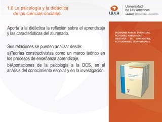 Aporta a la didáctica la reflexión sobre el aprendizaje
y las características del alumnado.
Sus relaciones se pueden analizar desde:
a)Teorías constructivistas como un marco teórico en
los procesos de enseñanza aprendizaje.
b)Aportaciones de la psicología a la DCS, en el
análisis del conocimiento escolar y en la investigación.
1.6 La psicología y la didáctica
de las ciencias sociales.
DECISIONES PARA EL CURRICLUM,
ACTITUDES, HABILIDADES,
OBJETIVOS DE APRENDIZAJE,
ACTITUDINALES, TRANSVERSALES.
 