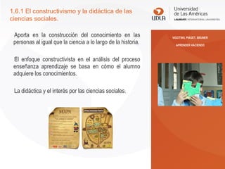 Aporta en la construcción del conocimiento en las
personas al igual que la ciencia a lo largo de la historia.
El enfoque constructivista en el análisis del proceso
enseñanza aprendizaje se basa en cómo el alumno
adquiere los conocimientos.
La didáctica y el interés por las ciencias sociales.
1.6.1 El constructivismo y la didáctica de las
ciencias sociales.
VIGOTSKI, PIAGET, BRUNER
APRENDER HACIENDO
 