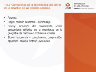 1.6.2 Aportaciones de la psicología a una teoría
de la didáctica de las ciencias sociales.
• Aportes:
• Piaget: relación desarrollo – aprendizaje.
• Dewey: formación del pensamiento social,
pensamiento reflexivo en la enseñanza de la
geografía y la historia en problemas sociales.
• Bloom: taxonomía – conocimiento, comprensión,
aplicación, análisis, síntesis, evaluación.
 