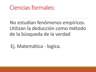 Ciencias formales:
No estudian fenómenos empíricos.
Utilizan la deducción como método
de la búsqueda de la verdad
Ej. Matemática - logica.
 