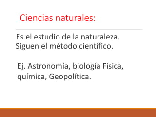 Es el estudio de la naturaleza.
Siguen el método científico.
Ciencias naturales:
Ej. Astronomía, biología Física,
química, Geopolítica.
 
