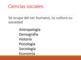 Ciencias sociales:
Se ocupa del ser humano, su cultura su
sociedad
Antropología
Demografía
Historia
Psicología
Sociología
Economía
 