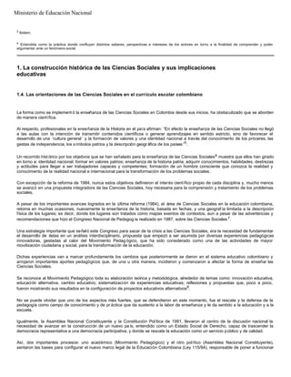 3
Ibidem.
4
Entendida como la práctica donde confluyen distintos saberes, perspectivas e intereses de los actores en torno a la finalidad de comprender y poder
argumentar ante un fenómeno social.
1. La construcción histórica de las Ciencias Sociales y sus implicaciones
educativas
1.4. Las orientaciones de las Ciencias Sociales en el currículo escolar colombiano
La forma como se implement ó la enseñanza de las Ciencias Sociales en Colombia desde sus inicios, ha obstaculizado que se aborden
de manera científica.
Al respecto, profesionales en la enseñanza de la Historia en el país afirman: “En efecto la enseñanza de las Ciencias Sociales no llegó
a las aulas con la intención de transmitir contenidos científicos o generar aprendizajes en sentido estricto, sino de favorecer el
desarrollo de una ‘cultura general ’ y la formación de valores y una identidad nacional a través del conocimiento de los próceres, las
gestas de independencia, los símbolos patrios y la descripción geográfica de los países”5
.
Un recorrido hist órico por los objetivos que se han señalado para la enseñanza de las Ciencias Sociales6 muestra que ellos han girado
en torno a: identidad nacional; formar en valores patrios; enseñanza de la historia patria; adquirir conocimientos, habilidades, destrezas
y actitudes para llegar a ser trabajadores capaces y competentes; formación de un hombre consciente que conozca la realidad y
conocimiento de la realidad nacional e internacional para la transformación de los problemas sociales.
Con excepción de la reforma de 1984, nunca estos objetivos definieron el interés científico propio de cada disciplina y, mucho menos
se avanzó en una propuesta integradora de las Ciencias Sociales, hoy necesaria para la comprensión y tratamiento de los problemas
sociales.
A pesar de los importantes avances logrados en la última reforma (1984), el área de Ciencias Sociales en la educación colombiana,
retoma en muchas ocasiones, nuevamente la enseñanza de la historia, basada en fechas, y una geograf ía limitada a la descripción
física de los lugares; es decir, donde los lugares son tratados como mapas exentos de contextos, aun a pesar de las advertencias y
recomendaciones que hizo el Congreso Nacional de Pedagog ía realizado en 1987, sobre las Ciencias Sociales 7.
Una estrategia importante que señaló este Congreso para sacar de la crisis a las Ciencias Sociales, era la necesidad de fundamentar
el desarrollo de éstas en un análisis interdisciplinario, propuesta que empezó a ser asumida por diversas experiencias pedagógicas
innovadoras, gestadas al calor del Movimiento Pedag ógico, que ha sido considerado como una de las actividades de mayor
movilización ciudadana y social, para la transformación de la educación.
Dichas experiencias van a marcar profundamente los cambios que posteriormente se dieron en el sistema educativo colombiano y
arrojaron importantes aportes pedagógicos que, de una u otra manera, incidieron y comenzaron a afectar la forma de enseñar las
Ciencias Sociales.
Se reconoce al Movimiento Pedagógico toda su elaboración teórica y metodológica, alrededor de temas como: innovación educativa,
educación alternativa, cambio educativo, sistematización de experiencias educativas; reflexiones y propuestas que, poco a poco,
fueron mostrando sus resultados en la configuración de proyectos educativos alternativos8
.
No se puede olvidar que uno de los aspectos más fuertes, que se defendieron en este momento, fue el rescate y la defensa de la
pedagogía como campo de conocimiento y de pr áctica que da sustento a la labor de enseñanza y le da sentido a la educación y a la
escuela.
Igualmente, la Asamblea Nacional Constituyente y la Constitución Política de 1991, llevaron al centro de la discusión nacional la
necesidad de avanzar en la construcción de un nuevo pa ís, entendido como un Estado Social de Derecho, capaz de trascender la
democracia representativa a una democracia participativa, y donde se rescate la educación como un servicio público y de calidad.
Así, dos importantes procesos: uno académico (Movimiento Pedagógico) y el otro político (Asamblea Nacional Constituyente),
sentaron las bases para configurar el nuevo marco legal de la Educación Colombiana (Ley 115/94), responsable de poner a funcionar
Ministerio de Educación Nacional
 
