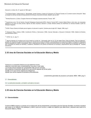 Educación y Cultura, No. 47, agosto de 1998, pág. 5
6
Ver Raquel Pulgarín, referenciada en: “Necesidades, sentido histórico y tareas en la formación en Ciencias Sociales en el contexto escolar antioqueño”. Mesa
de trabajo de Ciencias Sociales del departamento de Antioquia. Documento borrador, Medellín julio de 2001
7
Revista Educación y Cultura. Congreso Nacional de Pedagogía (separata especial), Fecode. 1987
8
Experiencias como: Filo de Hambre. Escuela Pedagógica Experimental (EPE). Sistema Tutorial (SAT). Instituto Alberto Merani, entre otros, son propuestas
gestadas en el marco de este proceso; algunos de estos proyectos colocaron a prueba métodos exitosos de enseñanza en Ciencias Sociales a partir de
enfoques integrados.
9
ICFES: “Nuevo Examen de Estado para el ingreso a la educación superior. Cambios para el siglo XXI”. Bogotá, 1999, p ág. 9
10
Educación Ética y Valores (1998); Constitución Política y Democracia (1998); Ciencias Naturales y Educación Ambiental (1998); Cátedra de Estudios
Afrocolombianos (2001),
11
ICFES, Op. cit., pág. 10
12
Algunos ejemplos de iniciativas que se han forjado en el país son: “demócratas antes de los 18” del colegio Santo Ángel de Bogotá; “Piel de la Memoria”,
proyecto de recuperación colectiva de la historia con Jóvenes de la ciudad de Medellín y acompañados por la Corporación Región; la Expedición Pedag ógica
Nacional apoyada por el MEN, universidades, ONG y organizaciones sociales, en busca del reconocimiento de formas ingeniosas de enseñanza creativa en el
país; diversidad de cátedras de identidad y ciudadan ía, adoptadas en los planes de desarrollo de municipios y departamentos bajo la estrategia de “ciudades
educadoras”.
2. El área de Ciencias Sociales en la Educación Básica y Media
Vivimos en un momento histórico en que sabemos mucho,
sabemos muchísimo pero comprendemos muy poco o casi nada,
y el mundo actual necesita ser comprendido más que ser conocido,
sólo podemos comprender aquello de lo que somos capaces de formar parte,
aquello con lo que somos capaces de integrarnos,
aquello que somos capaces de penetrar profundamente.
Lineamientos generales de procesos curriculares. MEN, 1998, p ág. 8.
2.1. Generalidades
2.2. La estructura escolar y el diseño curricular en el país
2. El área de Ciencias Sociales en la Educación Básica y Media
2.1. Generalidades
Cuando el MEN comenz ó a pensar en la construcción de los lineamientos curriculares para las Ciencias Sociales, la primera inquietud
que surgi ó en la reflexión fue establecer y definir cuál es la función y cuáles los objetivos que debe tener y alcanzar esta área en la
Educación Básica y Media.
Ministerio de Educación Nacional
 