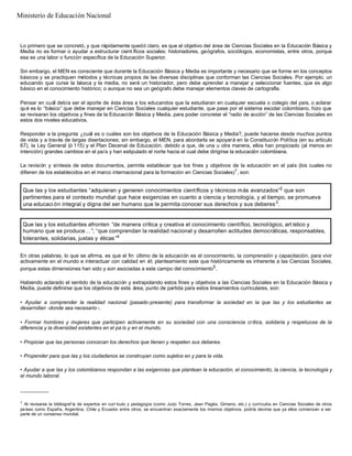 Lo primero que se concretó, y que rápidamente quedó claro, es que el objetivo del área de Ciencias Sociales en la Educación Básica y
Media no es formar o ayudar a estructurar cient íficos sociales: historiadores, geógrafos, sociólogos, economistas, entre otros, porque
esa es una labor o función específica de la Educación Superior.
Sin embargo, el MEN es consciente que durante la Educación Básica y Media es importante y necesario que se forme en los conceptos
básicos y se practiquen métodos y técnicas propios de las diversas disciplinas que conforman las Ciencias Sociales. Por ejemplo, un
educando que curse la básica y la media, no será un historiador, pero debe aprender a manejar y seleccionar fuentes, que es algo
básico en el conocimiento histórico; o aunque no sea un geógrafo debe manejar elementos claves de cartografía.
Pensar en cuál debía ser el aporte de ésta área a los educandos que la estudiaran en cualquier escuela o colegio del país, o aclarar
qué es lo “básico” que debe manejar en Ciencias Sociales cualquier estudiante, que pase por el sistema escolar colombiano, hizo que
se revisaran los objetivos y fines de la Educación Básica y Media, para poder concretar el “radio de acción” de las Ciencias Sociales en
estos dos niveles educativos.
Responder a la pregunta ¿cuál es o cuáles son los objetivos de la Educación Básica y Media?, puede hacerse desde muchos puntos
de vista y a través de largas disertaciones; sin embargo, el MEN, para abordarla se apoyará en la Constitución Política (en su artículo
67), la Ley General (ó 115) y el Plan Decenal de Educación, debido a que, de una u otra manera, ellos han propiciado (al menos en
intención) grandes cambios en el país y han estipulado el norte hacia el cual debe dirigirse la educación colombiana.
La revisión y síntesis de estos documentos, permite establecer que los fines y objetivos de la educación en el país (los cuales no
difieren de los establecidos en el marco internacional para la formación en Ciencias Sociales)1
, son:
En otras palabras, lo que se afirma, es que el fin último de la educación es el conocimiento, la comprensión y capacitación, para vivir
activamente en el mundo e interactuar con calidad en él; planteamiento este que históricamente es inherente a las Ciencias Sociales,
porque estas dimensiones han sido y son asociadas a este campo del conocimiento5
.
Habiendo aclarado el sentido de la educación y extrapolando estos fines y objetivos a las Ciencias Sociales en la Educación Básica y
Media, puede definirse que los objetivos de esta área, punto de partida para estos lineamientos curriculares, son:
• Ayudar a comprender la realidad nacional (pasado-presente) para transformar la sociedad en la que las y los estudiantes se
desarrollan -donde sea necesario -.
• Formar hombres y mujeres que participen activamente en su sociedad con una consciencia crítica, solidaria y respetuosa de la
diferencia y la diversidad existentes en el pa ís y en el mundo.
• Propiciar que las personas conozcan los derechos que tienen y respeten sus deberes.
• Propender para que las y los ciudadanos se construyan como sujetos en y para la vida.
• Ayudar a que las y los colombianos respondan a las exigencias que plantean la educación, el conocimiento, la ciencia, la tecnología y
el mundo laboral.
__________
1
Al revisarse la bibliograf ía de expertos en curr ículo y pedagogía (como Jurjo Torres, Jean Pagès, Gimeno, etc.) y currículos en Ciencias Sociales de otros
países como España, Argentina, Chile y Ecuador entre otros, se encuentran exactamente los mismos objetivos, podría decirse que ya ellos comienzan a ser
parte de un consenso mundial.
Que las y los estudiantes “adquieran y generen conocimientos científicos y técnicos más avanzados”2
que son
pertinentes para el contexto mundial que hace exigencias en cuanto a ciencia y tecnología, y al tiempo, se promueva
una educaci ón integral y digna del ser humano que le permita conocer sus derechos y sus deberes3
.
Que las y los estudiantes afronten “de manera crítica y creativa el conocimiento científico, tecnológico, art ístico y
humano que se produce…”; “que comprendan la realidad nacional y desarrollen actitudes democráticas, responsables,
tolerantes, solidarias, justas y éticas”4
Ministerio de Educación Nacional
 
