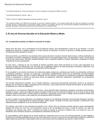 2
Ley General de Educación: “Fines de la Educación”, artículo 5, basados en la Constitución Política, artículo 67
3
Ley General de Educación, artículo 1, pág. 11
4
Ibídem, artículo 20: “Objetivos Generales de la Educación Básica”, pág. 18
5
Es importante señalar que el MEN está convencido de que todo el aparato educativo, y por supuesto desde todas las áreas que sustentan los diversos
curr ículos del país, se debe tender a una formación integral y holística; sin embargo, reconoce que las dimensiones señaladas tradicionalmente han sido
asignadas, adoptadas e implementadas desde las Ciencias Sociales por su afinidad tem ática.
2. El área de Ciencias Sociales en la Educación Básica y Media
2.2. La estructura escolar y el dise ño curricular en el país
Desde hace diez años, con la promulgación de la Constitución Política, pero especialmente a partir de la Ley General o 115 (que
estableció la autonomía y gobierno escolar), y el Plan Decenal de Educación, se pensó en promover y facilitar grandes avances e
innovaciones a nivel educativo en el país.
Estos documentos, que definieron unas políticas claras para la educación, buscaban impulsar desde la base, cambios significativos en
los ámbitos curriculares, pedagógicos y didácticos, que permitirían unos mayores logros a las y los estudiantes y al país, contribuyendo
a formar esa “masa crítica” que tanto necesita Colombia, como lo explicita la Misión de Ciencia, Educación y Desarrollo en el libro
“Colombia al Filo de la Oportunidad”.
En este marco, y después de casi una década de haberse planteado estas metas educativas en el país, cabe preguntarse si la
estructura escolar, las instituciones y los currículos que se plantearon después de estas propuestas innovadoras, responden a las
expectativas señaladas en la Constitución, la Ley General y el Plan Decenal.
En la actualidad no es extraño encontrarse con instituciones rígidas, jerárquicas, autoritarias que impiden que estudiantes, profesoras
y profesores participen y discutan sus posiciones y decisiones; establecimientos donde aún se desarrollan currículos basados
exclusivamente en temas, que poco o nada se relacionan con la formación y promoción de ciudadanas y ciudadanos responsables,
críticos y participativos, o porque se estructuran dentro de asignaturas netamente disciplinares, perdiéndose así la perspectiva
formadora y humana de la educación6
.
Una escuela verticalmente autoritaria, que no facilita ambientes y situaciones democráticas diariamente, donde no se permite el
disenso, que no discute sus reglas y manuales para la convivencia, ¿cómo puede fomentar actitudes democráticas, de sana discusión,
de tolerancia, etc., entre sus estudiantes?
Si se piensa en una educación integral del ser humano, ¿será pertinente seguir planteando propuestas curriculares exclusivamente
basadas en temas, cuando ya se está de acuerdo a escala mundial en que el componente cognitivo no es el único al que se debe
responder desde la educación? ¿Dónde quedan la formación y preparación para la vida, el trabajo, para los grandes cambios que
suceden a diario en el mundo y a los cuales las y los estudiantes deben enfrentarse?
Se dice (y sabemos que las profesoras y los profesores formados en las diferentes disciplinas de las Ciencias Sociales lo admiten),
que la educación, y especialmente las Ciencias Sociales, deben ayudar a entender el mundo, para abordarlo y transformarlo como
claramente qued ó establecido en la Ley General de Educación.
Sin embargo, gran parte de las propuestas formuladas en los últimos años de autonomía escolar siguieron siendo desintegradas,
alejadas del mundo que viven las y los estudiantes, porque lo que se planteaba era temas y temas de estudio, que cada vez
resultaban más extensos para cubrir7
, impidiendo que desde la escuela se estimule la reflexión seria y se involucre a las y los
estudiantes como miembros activos de una sociedad en permanente construcción.
En otras palabras, podría decirse que la misma dinámica e importancia que se le da a las Ciencias Sociales, se está negando o
anulando en el quehacer pedagógico que se vive en las instituciones, ya que no se promueve que estudiantes, profesoras y profesores
hagan reflexiones pertinentes y responsables sobre el mundo actual, sobre los problemas que afrontan y deben afrontar.
Ministerio de Educación Nacional
 
