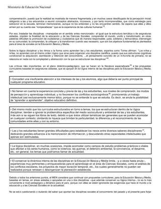 compenetración, puesto que la realidad es mostrada de manera fragmentada y en muchos casos desdibujada de la percepción inicial,
obligando a las y los educandos a asumir conceptos abstractos, inconexos, y por tanto incomprensibles, que como estrategia para
sobrevivir en la escuela, terminan memorizando, aunque no los entiendan y no les encuentren sentido. Se espera que ellas y ellos
armen por su cuenta ese “rompecabezas ” que es la experiencia de las culturas humanas13
.
Por eso, trasladar las disciplinas –manejadas en el sentido antes mencionado– al igual que la estructura temática o de asignaturas
aisladas, impiden la finalidad de la educación y de las Ciencias Sociales: comprender el mundo, vivirlo y transformarlo; en otras
palabras dificultan la promoción de ciudadanas y ciudadanos que de manera responsable, justa, solidaria y democrática, intervengan
en su comunidad, la comprendan, la critiquen y la transformen cuando sea necesario, que son los objetivos fundamental es planteados
para el área de sociales en la Educación Básica y Media.
Sobre la lógica disciplinar y los ritmos o la forma como aprenden las y los estudiantes, expertos como Torres afirman: “Los niños y
niñas, no aprenden con el mismo orden l ógico que sirve para organizar una disciplina científica, puesto que sus estructuras cognitivas
condicionan la adquisición, asimilación y retención del conocimiento. ...el pensamiento concreto de un ni ño-niña de primaria, no se
relaciona en nada con la complejidad y abstracción con la que se estructuran las disciplinas”14
.
Las críticas más importantes, en el plano didáctico-pedagógico, que se hacen en la literatura especializada15
a las propuestas
curriculares basadas en asignaturas aisladas, que se apoyan en la l ógica interna de las disciplinas para la Educación Básica y Media,
son:
Debido a todos los anteriores puntos, el MEN considera que continuar con propuestas curriculares, para la Educación Básica y Media,
basadas en temas, en áreas aisladas o apoyadas en una o dos disciplinas –que además conserven su lógica interna–, no es lo más
conveniente a nivel pedagógico y did áctico para el país, porque con ellas se están ignorando las exigencias que hace el mundo a la
educación y a las Ciencias Sociales en la actualidad.
No se est á cuestionando o dudando del saber que aportan las disciplinas sociales al conocimiento del pasado y el presente para forjar
• Conceden una insuficiente atención a los intereses de las y los alumnos, algo que debería ser punto principal de
cualquier programa educativo.
• No tienen en cuenta la experiencia concreta y previa de las y los estudiantes, sus niveles de comprensión, los modos
de percepción y aprendizaje individual, y no favorecen los conflictos sociocognitivos16
, promoviendo un trabajo
intelectual casi exclusivamente memor ístico, porque no se entiende lo que se estudia. Es decir, se anula la posibilidad
de “aprender a aprehender”, objetivo educativo definitivo.
• Del mismo modo que los currículos estructurados en torno a temas, los que se estructuran dentro de la l ógica
disciplinar, tienden a ignorar la problemática específica del medio sociocultural y ambiental de las y los estudiantes,
más aún si se siguen los libros de texto, debido a que éstos utilizan temáticas tan generales que se pueden acomodar
en cualquier contexto, olvidando la riqueza que brindan la particularidad, la diferencia y el reconocimiento de las
comunidades entre ellas y con su entorno.
• Las y los estudiantes tienen grandes dificultades para establecer los nexos entre diversos saberes disciplinares17,
dedicando grandes esfuerzos a la memorización de informaci ón, y descuidando otras capacidades intelectuales que
apenas son estimuladas.
• La lógica disciplinar, en muchas ocasiones, impide acomodar como campos de estudio problemas prácticos o vitales
que afectan a los seres humanos, como la violencia, las guerras, el deterioro ambiental, la convivencia, el desarme,
etc.; en general, los temas que podríamos llamar de actualidad.
• El conservar la dinámica interna de las disciplinas en la Educaci ón Básica y Media limita, –y a veces hasta anula–,
experiencias muy pertinentes y enriquecedoras para el aprendizaje en el área de Ciencias Sociales, como el análisis de
los conflictos escolares, los proyectos de mayor duración temporal, etc., los cuales generalmente no pueden ser
realizados porque retrasan o desorganizan la planeación establecida.
Ministerio de Educación Nacional
 
