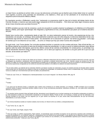 un mejor futuro; se plantea en primer orden, es que, las estructuras curriculares que se diseñen para el área deben tener en cuenta el
nivel cognitivo, la forma como aprenden los estudiantes y los objetivos y fines que se han planteado en la enseñanza de esta
asignatura para la Educación Básica y Media.
Es importante recordar a Wallerstein cuando dice “ciertamente no proponemos abolir la idea de la división del trabajo dentro de las
Ciencias Sociales, y creemos que esta puede seguir adoptando la forma de disciplina …Pero tiene que haber algún consenso acerca
de las líneas divisorias para que éstas funcionen”18
.
El MEN considera que ese nivel de consenso y punto de encuentro lo pueden propiciar la pedagog ía y la didáctica en la Educación
Básica y Media, para lograr aprendizajes más integrados y significativos en las y los estudiantes que pasan por el sistema educativo
del país.
Desde hace muchos años –exactamente desde el siglo XIX– se viene reclamando acercar el mundo y las experiencias de las y los
estudiantes a la escuela; sin embargo, llama poderosamente la atención que cien años después, la denuncia sistemática de las y los
estudiantes siga siendo la misma en todas partes: “los estudiantes ven la educación en general –los temas que estudian – como algo
sin sentido que no se relaciona con sus vidas…, es como un cheque que hay que cobrar muchos años después”19
.
De igual modo, Jurjo Torres plantea “los curriculas escolares tendrían un parecido con las novelas policíacas. Sólo al final del libro, en
las últimas páginas se encuentra la clave que da sentido a todas las precedentes. Lo malo es que en el sistema educativo esas últimas
páginas cada vez están más lejanas, quiz á en los últimos cursos de las carreras universitarias. En consecuencia, un porcentaje muy
alto de estudiantes abandona antes el sistema educativo, sin la clave que organiza y da sentido a una gran parte de lo que tuvo que
estudiar, de las tareas que realizó”20
.
__________
6
Esta afirmación se hace con base en las visitas que se hicieron a diferentes instituciones del país donde no sólo se revisaba la estructura curricular, sino que
se dialogaba con docentes y estudiantes sobre las relaciones de autoridad y ambiente democrático que vivían. Además, porque se revisaron los PEI que
reposan en el MEN, de muchas instituciones, especialmente de aquellas que se clasificaban como innovadoras o que ten ían énfasis en Ciencias Sociales; y de
las muchas experiencias consignadas por los cientos de docentes que asistieron a los talleres de validación de estos lineamientos.
7
Es por todos sabido, que además de los contenidos referidos a la historia mundial, los continentes y el país, los maestros del área de Sociales deben enseñar
nuevos temas que con frecuencia se le asignan al área por su afinidad (los ambientales, la Constitución Política, ética, la multietnicidad, etc).; dichos programas
nunca se cumplen por m ás marat ónicas que sean las clases y las planeaciones.
8
Citado por Jurjo Torres, en: “Globalización e interdisciplinariedad: el curr ículum integrado”. Ed. Morata, Madrid 1994, pág. 46
9
Ibídem.
10
Ibídem.
11
Es usual que los términos temas y contenidos sean usados como sinónimos en el ámbito educativo, sin embargo, el MEN considera que el concepto
contenido rebasa el aspecto meramente temático, debido a que en él hay connotaciones asociativas, valorativas, principios, etc., las cuales serán claramente
definidos en el punto 4.2.3.1.
12
Los estudios hechos durante la fase del Estado del Arte, demostraron que la Geografía es en muchas ocasiones es una disciplina yuxtapuesta a la historia, y
las otras disciplinas sociales son prácticamente inexistentes en la Educación Básica. Prueba de ello, es el enfoque y manejo que dan las editoriales a las
Ciencias Sociales en sus textos, que son seguidos por un gran número de docentes en el país, siendo ellas infortunadamente, las que han terminado
desarrollando un curr ículo en el país.
13
Las mismas disciplinas sociales se muestran aislada unas de otras, sin relación entre sus análisis y subespecializaciones.
14
Jurjo Torres. Op. cit., pág. 115
15
Ver Jurjo Torres; Jean Pagès; Joaquim, Prats.
16
Para que exista un conflicto sociocognitivo, Piget sostiene: “el aprendizaje capaz de facilitar el progreso de las estructuras cognitivas está controlado por
procesos de equilibraci ón. Los conflictos cognitivos, o desequilibrios son los motores de los aprendizajes, lo que significa que el organismo humano no asimila
cualquier información que se le ofrece, sino sólo en la medida en que conecta con sus intereses y con las posibilidades cognitivas que le ofrecen los esquemas
anteriormente construidos”. Citado por Jurjo Torres, pág. 98
Ministerio de Educación Nacional
 