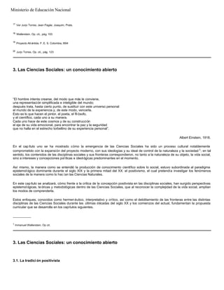 17
Ver Jurjo Torres; Jean Pagès; Joaquim, Prats.
18
Wallerstein. Op. cit., pág. 103
19
Proyecto Atl ántida. F. E. S. Colombia, l994
20
Jurjo Torres. Op. cit., pág. 123
3. Las Ciencias Sociales: un conocimiento abierto
“El hombre intenta crearse, del modo que más le conviene,
una representación simplificada e inteligible del mundo;
después trata, hasta cierto punto, de sustituir con este universo personal
el mundo de la experiencia y, de este modo, vencerla.
Esto es lo que hacen el pintor, el poeta, el fil ósofo,
y el científico, cada uno a su manera.
Cada uno hace de este cosmos y de su construcción
el eje de su vida emocional, para encontrar la paz y la seguridad
que no halla en el estrecho torbellino de su experiencia personal”.
Albert Einstein, 1918.
En el cap ítulo uno se ha mostrado cómo la emergencia de las Ciencias Sociales ha sido un proceso cultural notablemente
comprometido con la expansión del proyecto moderno, con sus ideologías y su ideal de control de la naturaleza y la sociedad 1; en tal
sentido, los contenidos de las disciplinas sociales y sus fronteras correspondieron, no tanto a la naturaleza de su objeto, la vida social,
sino a intereses y concepciones pol íticas e ideológicas predominantes en el momento.
Así mismo, la manera como se entendió la producción de conocimiento científico sobre lo social, estuvo subordinada al paradigma
epistemol ógico dominante durante el siglo XIX y la primera mitad del XX: el positivismo, el cual pretendía investigar los fenómenos
sociales de la manera como lo hac ían las Ciencias Naturales.
En este capítulo se analizará, cómo frente a la crítica de la concepción positivista en las disciplinas sociales, han surgido perspectivas
epistemol ógicas, te óricas y metodológicas dentro de las Ciencias Sociales, que al reconocer la complejidad de la vida social, amplían
los modos de comprenderla.
Estos enfoques, conocidos como hermen éutico, interpretativo y crítico, así como el debilitamiento de las fronteras entre las distintas
disciplinas de las Ciencias Sociales durante las últimas décadas del siglo XX y los comienzos del actual, fundamentan la propuesta
curricular que se desarrolla en los capítulos siguientes.
__________
1
Inmanuel Wallerstein. Op cit.
3. Las Ciencias Sociales: un conocimiento abierto
3.1. La tradici ón positivista
Ministerio de Educación Nacional
 