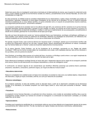 Hasta hace pocos años, la investigación social estuvo dominada por el ideal positivista de ciencia, que al suponer la unidad del mundo
físico y social, traslada al estudio de los fenómenos sociales los criterios y procedimientos de las Ciencias Naturales, tal como eran
consideradas en el siglo XIX.
En esta concepción, la realidad social se considera independiente de sus observadores y sujeta a leyes universales que pueden ser
descubiertas y aplicadas, empleando la misma lógica investigativa de las ciencias de la naturaleza. Por eso, la tradición positivista
reivindica la existencia de un único método científico, el cual es entendido como un conjunto de procedimientos empírico analíticos,
cuyo seguimiento permite producir “conocimiento verdadero”.
La concepción positivista de la sociedad nació en los albores del siglo XIX y los comienzos del XX, momento en el cual las Ciencias
Naturales alcanzaban grandes desarrollos y gozaban de gran prestigio. En efecto, los avances de la física mecánica, la química y la
biología y sus aplicaciones al desarrollo tecnológico, invitaban a creer que la implementación de sus presupuestos y procedimientos al
estudio de la sociedad, garantizarían el conocimiento de las leyes que la rigen.
Ese afán por hacer del estudio de lo social una “ciencia positivista” llevó a que historiadores, sociólogos, antropólogos, politólogos y a
todos aquellos cuyos saberes tuvieran la pretensión de cientificidad, definieran sus estrategias de conocimiento, con referencia a los
métodos empleados por las Ciencias Naturales, a la vez que se distanciaban de la filosofía.
Por ejemplo, Augusto Comte, quien acuñó los términos de “mecánica social” y “sociología”, planteó que el conocimiento científico sólo
se deriva de la observación empírica; por otro lado, Leopoldo Ranke, máximo representante del positivismo en historia, consideraba
que “los hechos hablan por sí mismos” y estos se encuentran objetivamente en los documentos.
En la misma dirección, Émile Durkheim, uno de los fundadores de la sociología, recomienda en sus “Reglas del método
sociológico” (1895) que los hechos sociales deben ser considerados como cosas, como realidades externas, tanto de los individuos a
los que afecta, como de quienes los estudian2
.
Para Durkheim, el sociólogo debe ponerse en la actitud del físico, el químico o el fisiólogo cuando entran a una región inexplorada de
su campo científico y, a partir de la observación, descubrir las leyes que la rigen.
Estas referencias al prestigioso sociólogo francés se hacen sólo para ir destacando algunos de los rasgos de la concepción positivista
de la ciencia, frente a la cual reaccionarán los enfoques interpretativos y críticos de investigación social.
A continuación, se esbozan algunas de las características que identifican diferentes posiciones que podemos llamar positivistas
(empirismo, naturalismo, conductismo, positivismo lógico), así ninguna de ellas las involucre todas3:
• Naturalismo determinista
Reduce la complejidad de la realidad social a la lógica de la naturaleza; la sociedad es vista como una realidad objetiva, independiente
del observador y regida por leyes universales y eternas, así como por relaciones de causalidad.
• Monismo metodológico
En la tradición positivista, la tarea del científico social es descubrir leyes a partir de la observación controlada de los fenómenos
sociales. Si la naturaleza y la sociedad comparten una misma lógica, existe un único modo para conocerlas: el llamado “método
científico”.
• Fisicalismo
La aceptación de las Ciencias Naturales y en particular de la física mecánica, como modelo de racionalidad científica, lleva a que los
investigadores sociales adopten sus maneras de concebir la investigación: la combinación de observación controlada y el análisis
matemático de los datos.
• Operacionalismo
Considera que la garantía de cientificidad de un conocimiento radica en que se haya obtenido por el seguimiento riguroso de los pasos
y procedimientos del “método cient ífico”. Por ello, los diseños son rígidos, lineales y las técnicas e instrumentos, estandarizados.
• Reduccionismo
Ministerio de Educación Nacional
 