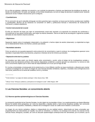 En su afán por abstraer y delimitar con precisión y por controlar los elementos y factores que determinan las temáticas de estudio, se
tiende a la simplificación. Al insistir, por ejemplo, en los límites disciplinares, se corre el riesgo de atomizar la realidad social, haciendo
abstracción de las múltiples interacciones que la configuran.
• Cuantitativismo
Por la convicción de que lo reducible al lenguaje num érico garantiza rigor y exactitud, se busca que los hechos sociales sean medibles
y cuantificables. Muchos de los esfuerzos se concentran en definir y perfeccionar técnicas e instrumentos de recolección de
información y análisis estadísticos.
• Control instrumental de lo social
El afán por descubrir las leyes que rigen el comportamiento social está asociado a la aspiración de manipular las condiciones y
circunstancias en que operan dichas leyes, para lograr los efectos deseados. Éste es el ideal de las tecnologías e ingenierías sociales,
derivadas de esta tradición empírico analítica.
• Objetivismo
Separación tajante entre el investigador (observador) y la población o hechos objeto de estudio (observado). La objetividad se logra
con el distanciamiento frente a los hechos y actores que estudia.
• Neutralidad valorativa
Como se parte de una supuesta separación entre producción de conocimiento y quien lo produce, los investigadores aparecen como
neutrales e imparciales frente a las tensiones, prejuicios e intereses de los fen ómenos que estudian.
• Separación entre teoría y práctica
Se considera que debe existir una división tajante entre conocimiento y acción; entre el trabajo de los investigadores sociales y
quienes toman las decisiones pol íticas; entre quienes diagnostican problemas y quienes ejecutan sus soluciones. La ciencia es vista
como conocimiento objetivo que no tiene nada de responsabilidad con el uso que se haga de ella.
En muchas universidades, el presupuesto de la existencia de un único Método científico se sigue enseñando y utilizando para orientar
y evaluar la investigación; así mismo, la imagen de unas Ciencias Sociales verdaderas, objetivas, y neutrales a las contingencias de la
vida social, predomina en la mente del ciudadano común y corriente.
__________
2
Émile Durkheim: “Las reglas del método sociológico”. Orbis, Buenos Aires, 1986
3
Alfonso Torres: “Enfoques cualitativos y participativos de investigación social”. UNAD, Bogot á, 1997
3. Las Ciencias Sociales: un conocimiento abierto
3.2. Nuevos aportes epistemológicos en Ciencias Sociales
La concepción positivista de las Ciencias Sociales, ha sido objeto de innumerables críticas. Los cuestionamientos que desde diferentes
flancos ha recibido dicha perspectiva, as í como los desarrollos y debates dentro y fuera de las disciplinas sociales, han conmovido
buena parte de los supuestos, finalidades y métodos de la investigación social; los cuales ser án tratados a continuación.
La imagen de una ciencia verdadera, objetiva e independiente de una realidad exterior, determinada por leyes universales que
progresivamente son descubiertas por aquella, hoy est á en entredicho. La historia y la sociología de la ciencia, los avances de las
ciencias físicas, biológicas y sociales, así como la discusión epistemológica contempor ánea han demostrado, por el contrario, que la
Ministerio de Educación Nacional
 