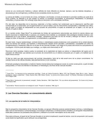 ciencia es una construcción histórica y cultural, definida de modo diferente en diversas épocas y por las distintas disciplinas, y
atravesada por las contingencias y conflictos de las sociedades donde se produce4
.
La ciencia de Galileo, no es la misma de Linneo, de Newton o de Einstein; el modo de entender la actividad científica por parte de la
física cuántica, es diferente a la que poseen la historia, la sociología funcionalista, la antropolog ía interpretativa, la psicolog ía
conductista y el psicoan álisis. Sin embargo todas ellas se reconocen como actividades científicas.
Por otro lado, los desarrollos de la mec ánica relativista y la física cuántica han evidenciado que la observación cient ífica está
condicionada por el observador: por el lugar/momento en que se realiza y por los instrumentos (conceptuales y materiales) que utiliza;
que el sujeto y el objeto se interpenetran en todo proceso de conocimiento: el sujeto es arrastrado por el objeto, a la vez que al
medirlo, el sujeto lo altera.
En un sentido similar, Edgar Morin5 ha evidenciado los límites del razonamiento reduccionista que dominó la ciencia clásica, que
impidió reconocer lo indeterminado, lo azaroso y lo novedoso de la realidad, su complejidad. Este paradigma simplista empieza a ser
desplazado por lo que él llama “pensamiento complejo”, perspectiva que trata a la vez de vincular y distinguir sin desunir, así como
integrar el orden, el desorden y la organización, a contextualizar y a globalizar.
De este modo, ninguna epistemología, corriente teórica o metodológica puede proclamarse como poseedora de la verdad absoluta
sobre los hechos que estudia; sus hipótesis e interpretaciones siempre ser án parciales y parcializados, susceptibles de crítica, de
complementación y superación. Más aún en el caso de las Ciencias Sociales, cuyo objeto es la propia vida social a la cual pertenece el
investigador: él forma parte del objeto que investiga, y su objeto está interiorizado en él6
.
Reconocer dicha paradoja, implica sustituir el postulado de la objetividad (el objeto es exterior e independiente del sujeto) por el
postulado de reflexividad, que plantea que el proceso de conocimiento es un sistema compuesto por un sujeto y la realidad que el
sujeto busca conocer.
Si bien es cierto que este reconocimiento del car ácter intersubjetivo, tanto de la vida social como de su propio conocimiento, ha
cobrado fuerza en las últimas décadas, tales planteamientos no son recientes.
El llamado paradigma interpretativo o tradición histórico hermen éutica de investigación social, ha venido construyendo, a partir de tales
presupuestos, un modo de entender la naturaleza, la metodología y los fines de las Ciencias Sociales.
__________
4
Tomas Khun: “La estructura de las revoluciones cient íficas ”. Fondo de Cultura Económica. México 1972; Ilya Prigogine, Edgar Mor ín y otros: “Nuevos
paradigmas, cultura y subjetividad ”. Paidos, Buenos Aires 1996; Elkana Yehuda, “La ciencia como sistema cultural”. En Revista Colombiana de Epistemología
Vol III, Bogot á 1984
5
Edgar Morín: “Introducción al pensamiento complejo”. Gedisa, Barcelona, 1996; Edgar Morín: “Por una reforma del pensamiento”. En Correo de la Unesco,
París, febrero1996
6
Jesús Ibáñez: “Nuevos avances en la investigación social”. Proyecto A, barcelona, 1998, pag 10
3. Las Ciencias Sociales: un conocimiento abierto
3.3. Los aportes de la tradici ón interpretativa
Bajo la perspectiva interpretativa de las Ciencias Sociales, se agrupan diferentes posturas epistemol ógicas, teóricas y metodológicas,
tales como la hermenéutica, la fenomenología, la sociología comprensiva, el interaccionismo simbólico y la etnografía interpretativista;
todas ellas cuestionan los postulados del positivismo y destacan el car ácter intersubjetivo de la vida social.
Para estos enfoques, el papel de las Ciencias Sociales no es tanto la explicación causal de hechos, como la comprensión de la acción
social desde los significados que le atribuyen sus protagonistas.
Ministerio de Educación Nacional
 