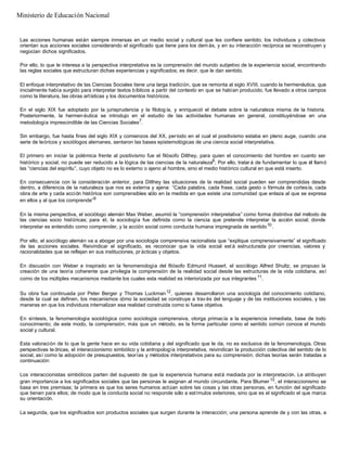 Las acciones humanas están siempre inmersas en un medio social y cultural que les confiere sentido; los individuos y colectivos
orientan sus acciones sociales considerando el significado que tiene para los dem ás, y en su interacción recíproca se reconstruyen y
negocian dichos significados.
Por ello, lo que le interesa a la perspectiva interpretativa es la comprensión del mundo subjetivo de la experiencia social, encontrando
las reglas sociales que estructuran dichas experiencias y significados; es decir, que le dan sentido.
El enfoque interpretativo de las Ciencias Sociales tiene una larga tradición, que se remonta al siglo XVIII, cuando la hermenéutica, que
inicialmente había surgido para interpretar textos bíblicos a partir del contexto en que se habían producido, fue llevado a otros campos
como la literatura, las obras artísticas y los documentos históricos.
En el siglo XIX fue adoptado por la jurisprudencia y la filolog ía, y enriqueció el debate sobre la naturaleza misma de la historia.
Posteriormente, la hermen éutica se introdujo en el estudio de las actividades humanas en general, constituyéndose en una
metodología imprescindible de las Ciencias Sociales7
.
Sin embargo, fue hasta fines del siglo XIX y comienzos del XX, período en el cual el positivismo estaba en pleno auge, cuando una
serie de teóricos y sociólogos alemanes, sentaron las bases epistemológicas de una ciencia social interpretativa.
El primero en iniciar la polémica frente al positivismo fue el filósofo Dilthey, para quien el conocimiento del hombre en cuanto ser
histórico y social, no puede ser reducido a la lógica de las ciencias de la naturaleza8
; Por ello, tratar á de fundamentar lo que él llamó
las “ciencias del espíritu”, cuyo objeto no es lo externo o ajeno al hombre, sino el medio histórico cultural en que está inserto.
En consecuencia con la consideración anterior, para Dilthey las situaciones de la realidad social pueden ser comprendidas desde
dentro, a diferencia de la naturaleza que nos es externa y ajena: “Cada palabra, cada frase, cada gesto o fórmula de cortesía, cada
obra de arte y cada acción histórica son comprensibles sólo en la medida en que existe una comunidad que enlaza al que se expresa
en ellos y al que los comprende”9
En la misma perspectiva, el sociólogo alemán Max Weber, asumió la “comprensión interpretativa” como forma distintiva del método de
las ciencias socio históricas; para él, la sociología fue definida como la ciencia que pretende interpretar la acción social; donde
interpretar es entendido como comprender, y la acción social como conducta humana impregnada de sentido10
.
Por ello, el sociólogo alemán va a abogar por una sociología comprensiva racionalista que “explique comprensivamente” el significado
de las acciones sociales. Reivindicar el significado, es reconocer que la vida social est á estructurada por creencias, valores y
racionalidades que se reflejan en sus instituciones, pr ácticas y objetos.
En discusión con Weber e inspirado en la fenomenología del filósofo Edmund Husserl, el sociólogo Alfred Shultz, se propuso la
creación de una teoría coherente que privilegia la comprensión de la realidad social desde las estructuras de la vida cotidiana, así
como de los múltiples mecanismos mediante los cuales esta realidad es interiorizada por sus integrantes 11
.
Su obra fue continuada por Peter Berger y Thomas Luckman12
, quienes desarrollaron una sociología del conocimiento cotidiano,
desde la cual se definen, los mecanismos cómo la sociedad se construye a trav és del lenguaje y de las instituciones sociales, y las
maneras en que los individuos internalizan esa realidad construida como si fuese objetiva.
En síntesis, la fenomenología sociológica como sociología comprensiva, otorga primacía a la experiencia inmediata, base de todo
conocimiento; de este modo, la comprensión, más que un método, es la forma particular como el sentido común conoce el mundo
social y cultural.
Esta valoración de lo que la gente hace en su vida cotidiana y del significado que le da, no es exclusiva de la fenomenología. Otras
perspectivas te óricas, el interaccionismo simbólico y la antropología interpretativa, reivindican la producción colectiva del sentido de lo
social, así como la adopción de presupuestos, teorías y métodos interpretativos para su comprensión; dichas teorías serán tratadas a
continuación:
Los interaccionistas simbólicos parten del supuesto de que la experiencia humana está mediada por la interpretación. Le atribuyen
gran importancia a los significados sociales que las personas le asignan al mundo circundante. Para Blumer 13
, el interaccionismo se
basa en tres premisas; la primera es que los seres humanos actúan sobre las cosas y las otras personas, en función del significado
que tienen para ellos; de modo que la conducta social no responde sólo a estímulos exteriores, sino que es el significado el que marca
su orientación.
La segunda, que los significados son productos sociales que surgen durante la interacción; una persona aprende de y con las otras, a
Ministerio de Educación Nacional
 